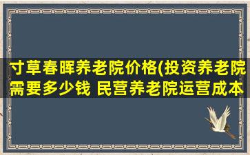 寸草春晖养老院价格(投资养老院需要* 民营养老院运营成本分析)